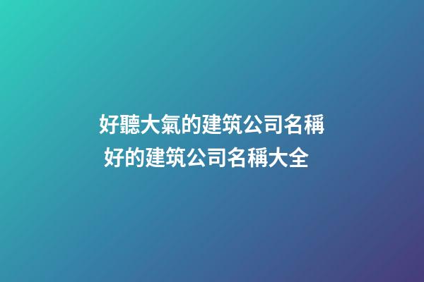 好聽大氣的建筑公司名稱 好的建筑公司名稱大全